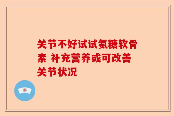 关节不好试试氨糖软骨素 补充营养或可改善关节状况