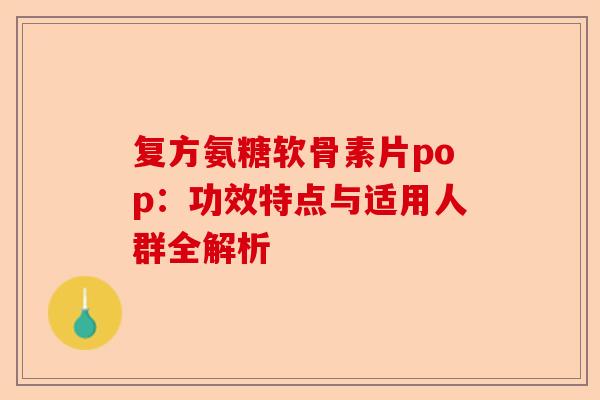 复方氨糖软骨素片pop：功效特点与适用人群全解析