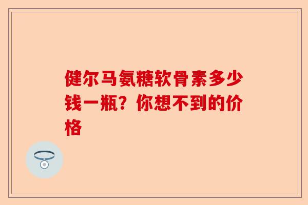 健尔马氨糖软骨素多少钱一瓶？你想不到的价格