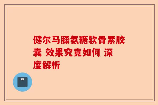 健尔马膝氨糖软骨素胶囊 效果究竟如何 深度解析