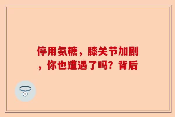 停用氨糖，膝关节加剧，你也遭遇了吗？背后