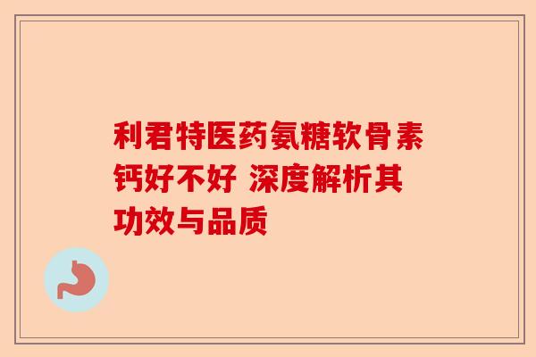 利君特医药氨糖软骨素钙好不好 深度解析其功效与品质