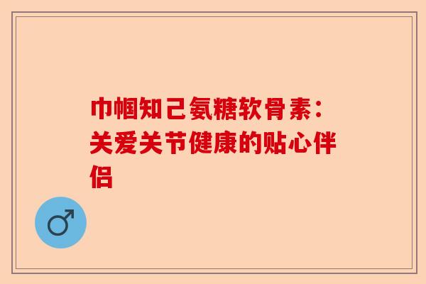 巾帼知己氨糖软骨素：关爱关节健康的贴心伴侣