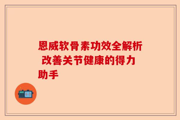 恩威软骨素功效全解析 改善关节健康的得力助手