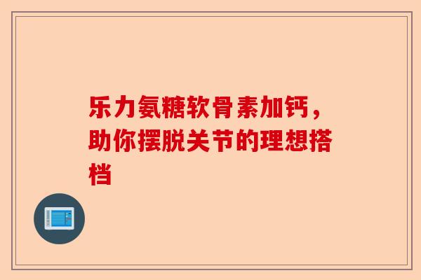 乐力氨糖软骨素加钙，助你摆脱关节的理想搭档