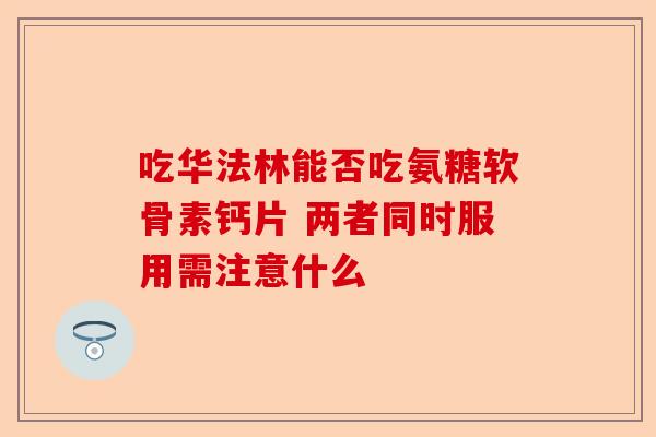 吃华法林能否吃氨糖软骨素钙片 两者同时服用需注意什么-第1张图片-关节保镖