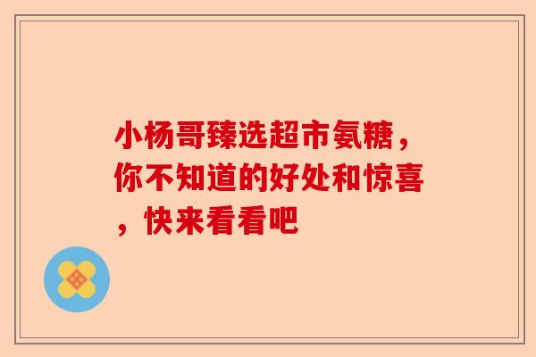 小杨哥臻选超市氨糖，你不知道的好处和惊喜，快来看看吧