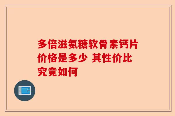 多倍滋氨糖软骨素钙片价格是多少 其性价比究竟如何