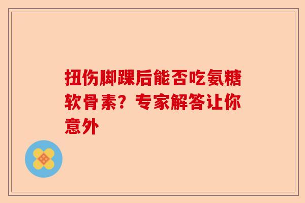 扭伤脚踝后能否吃氨糖软骨素？专家解答让你意外