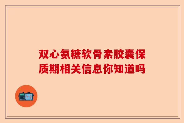 双心氨糖软骨素胶囊保质期相关信息你知道吗