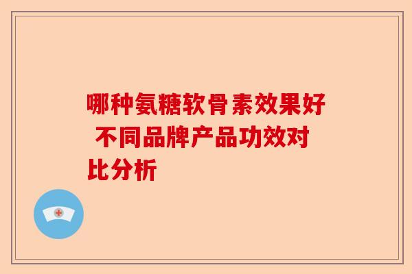 哪种氨糖软骨素效果好 不同品牌产品功效对比分析