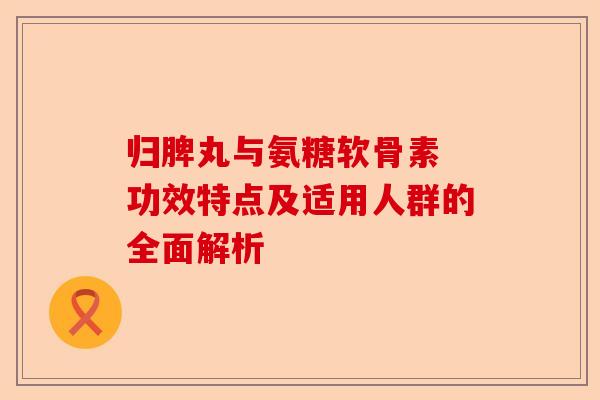 归脾丸与氨糖软骨素 功效特点及适用人群的全面解析