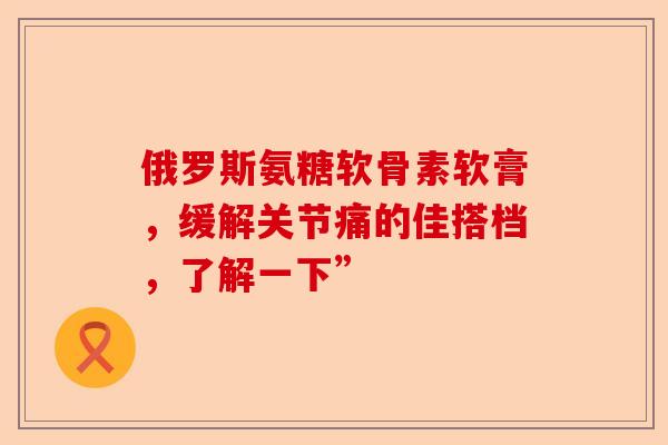 俄罗斯氨糖软骨素软膏，缓解关节痛的佳搭档，了解一下”