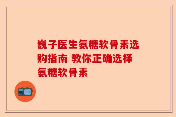 巍子医生氨糖软骨素选购指南 教你正确选择氨糖软骨素