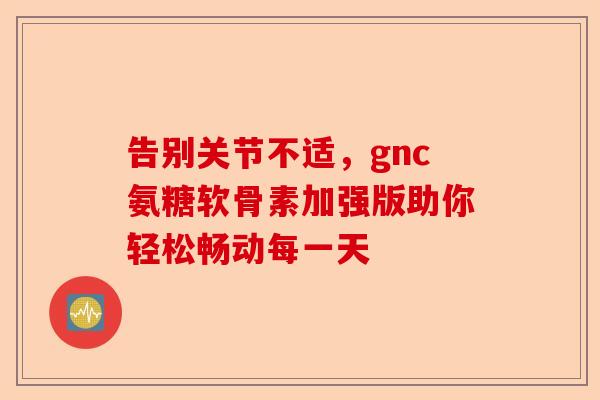 告别关节不适，gnc氨糖软骨素加强版助你轻松畅动每一天