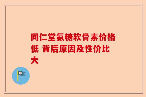 同仁堂氨糖软骨素价格低 背后原因及性价比大