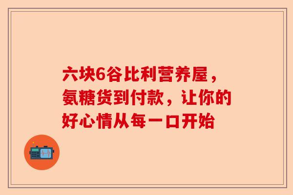 六块6谷比利营养屋，氨糖货到付款，让你的好心情从每一口开始