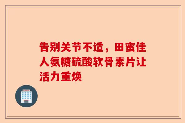 告别关节不适，田蜜佳人氨糖硫酸软骨素片让活力重焕