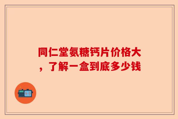 同仁堂氨糖钙片价格大，了解一盒到底多少钱