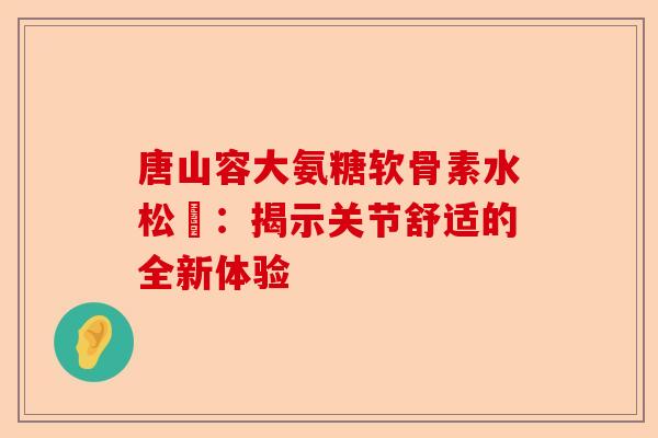 唐山容大氨糖软骨素水松傆：揭示关节舒适的全新体验