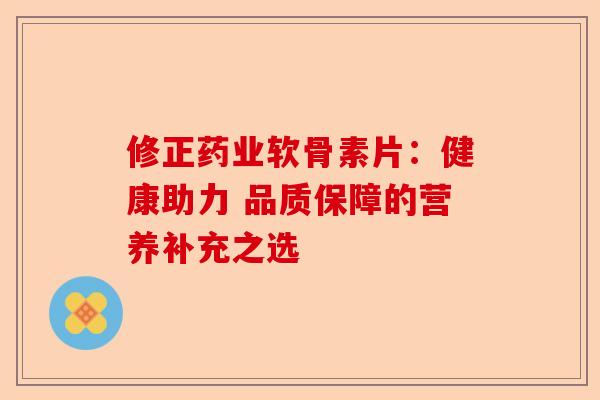 修正药业软骨素片：健康助力 品质保障的营养补充之选