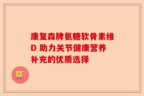 康复森牌氨糖软骨素维D 助力关节健康营养补充的优质选择