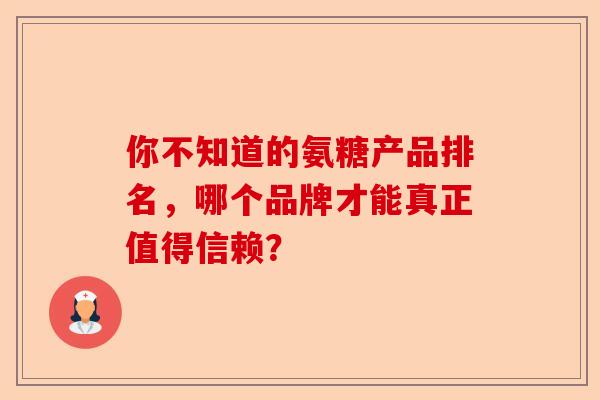 你不知道的氨糖产品排名，哪个品牌才能真正值得信赖？
