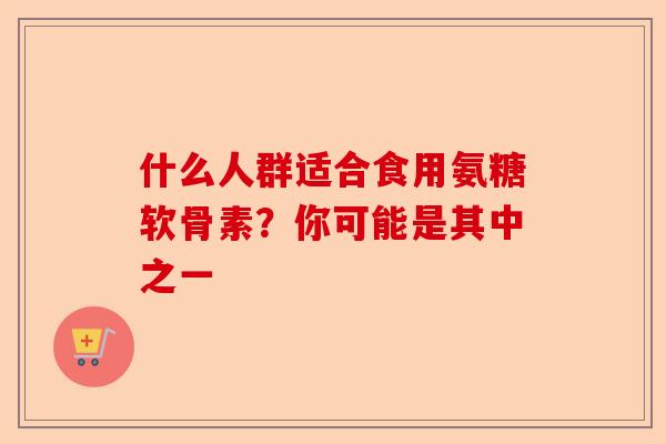 什么人群适合食用氨糖软骨素？你可能是其中之一