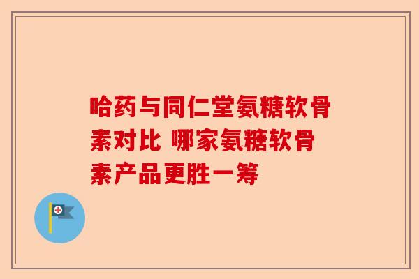 哈药与同仁堂氨糖软骨素对比 哪家氨糖软骨素产品更胜一筹
