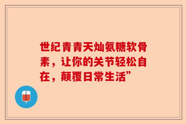 世纪青青天灿氨糖软骨素，让你的关节轻松自在，颠覆日常生活”