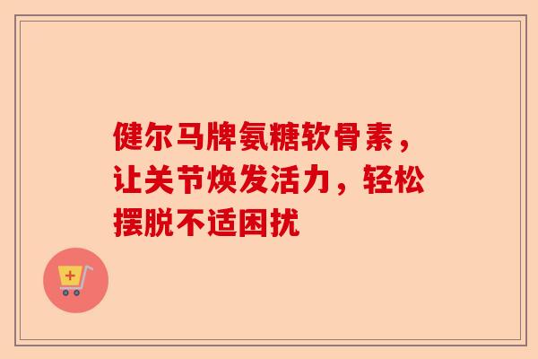 健尔马牌氨糖软骨素，让关节焕发活力，轻松摆脱不适困扰