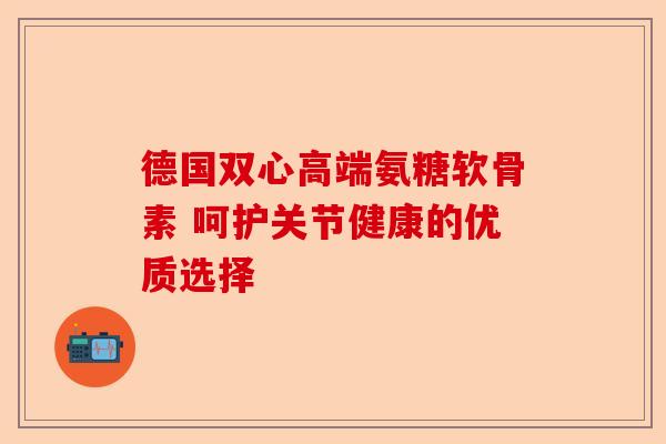 德国双心高端氨糖软骨素 呵护关节健康的优质选择