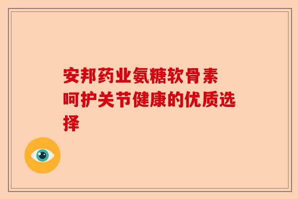 安邦药业氨糖软骨素 呵护关节健康的优质选择-第1张图片-关节保镖