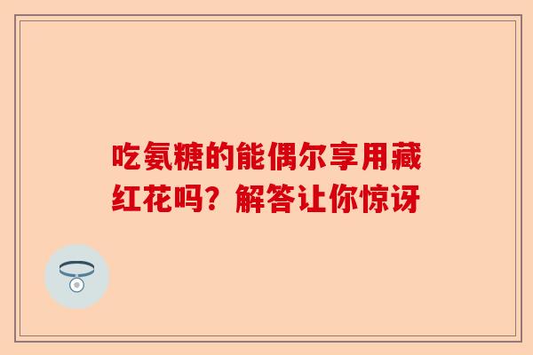 吃氨糖的能偶尔享用藏红花吗？解答让你惊讶