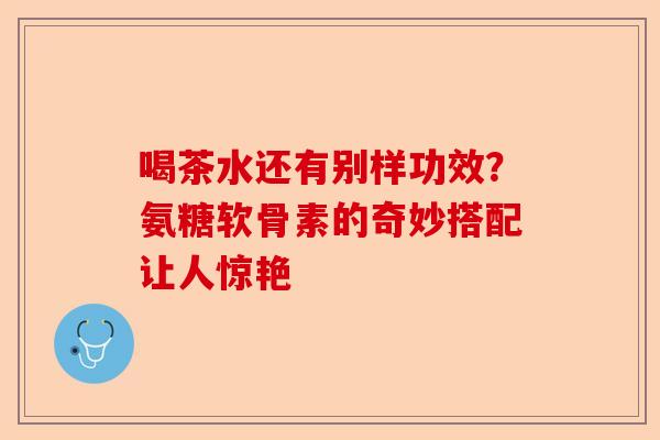 喝茶水还有别样功效？氨糖软骨素的奇妙搭配让人惊艳