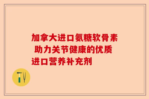 加拿大进口氨糖软骨素 助力关节健康的优质进口营养补充剂