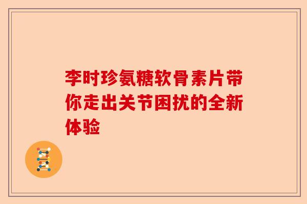 李时珍氨糖软骨素片带你走出关节困扰的全新体验