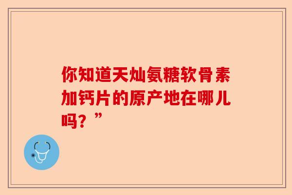 你知道天灿氨糖软骨素加钙片的原产地在哪儿吗？”