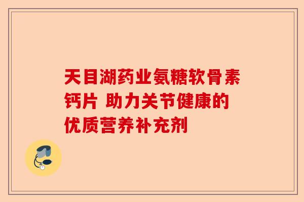 天目湖药业氨糖软骨素钙片 助力关节健康的优质营养补充剂