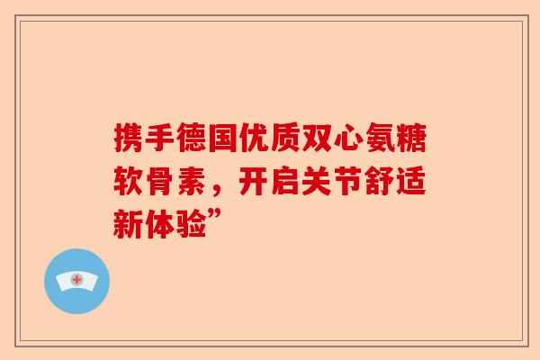 携手德国优质双心氨糖软骨素，开启关节舒适新体验”