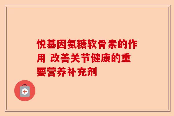 悦基因氨糖软骨素的作用 改善关节健康的重要营养补充剂
