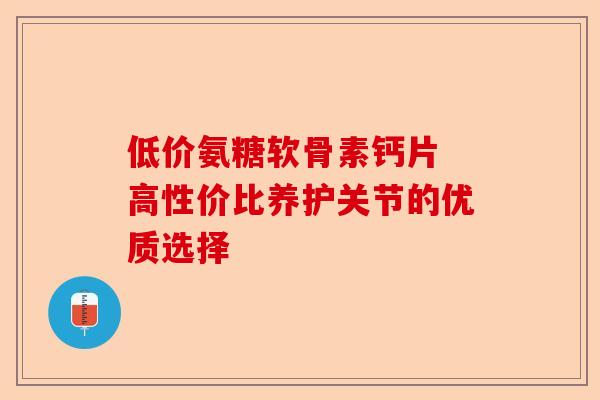 低价氨糖软骨素钙片 高性价比养护关节的优质选择
