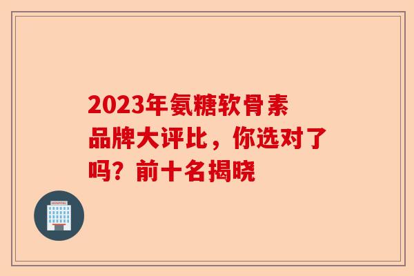 2023年氨糖软骨素品牌大评比，你选对了吗？前十名揭晓