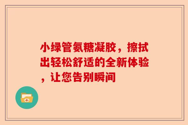 小绿管氨糖凝胶，擦拭出轻松舒适的全新体验，让您告别瞬间
