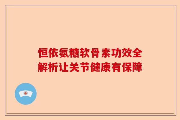 恒依氨糖软骨素功效全解析让关节健康有保障