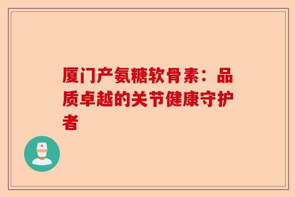 厦门产氨糖软骨素：品质卓越的关节健康守护者