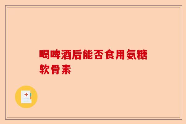 喝啤酒后能否食用氨糖软骨素