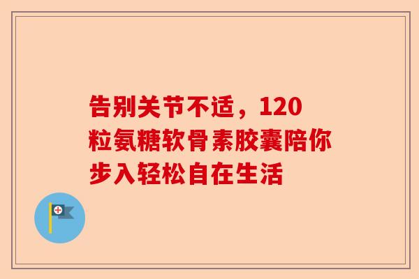 告别关节不适，120粒氨糖软骨素胶囊陪你步入轻松自在生活
