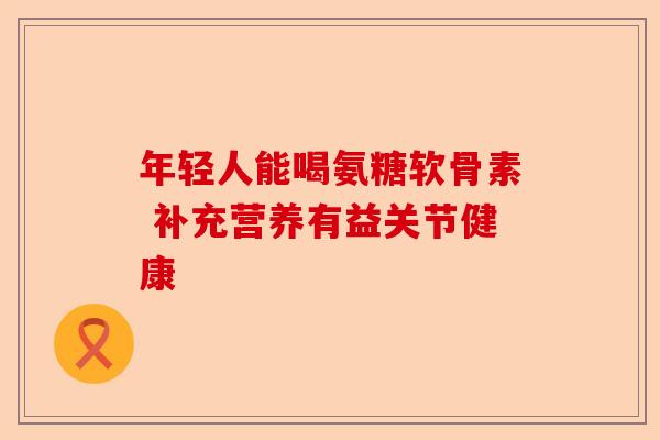 年轻人能喝氨糖软骨素 补充营养有益关节健康