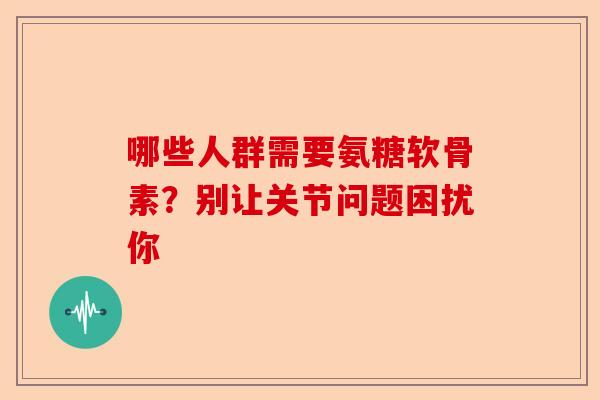 哪些人群需要氨糖软骨素？别让关节问题困扰你